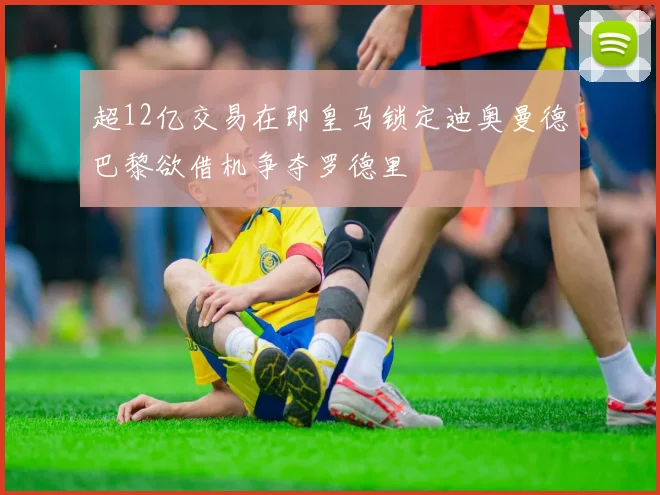 超12亿交易在即皇马锁定迪奥曼德巴黎欲借机争夺罗德里