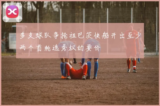 多支球队争抢祖巴茨快船开出至少两个首轮选秀权的要价