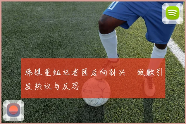 韩媒重组记者团后向孙兴慜致歉引发热议与反思