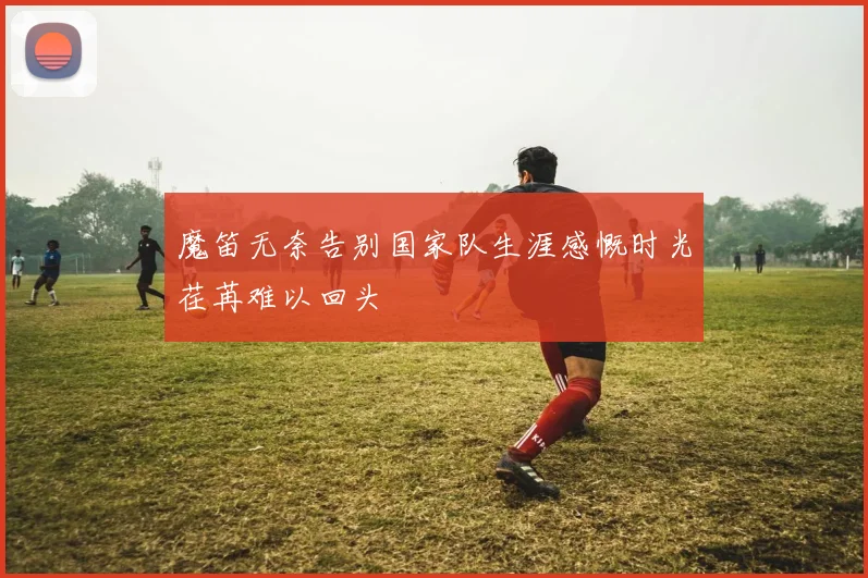魔笛无奈告别国家队生涯感慨时光荏苒难以回头