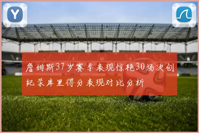 詹姆斯37岁赛季表现惊艳30场次创纪录库里得分表现对比分析