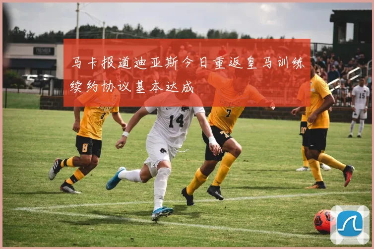 马卡报道迪亚斯今日重返皇马训练续约协议基本达成