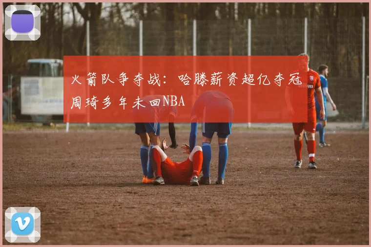 火箭队争夺战：哈滕薪资超亿夺冠周琦多年未回NBA
