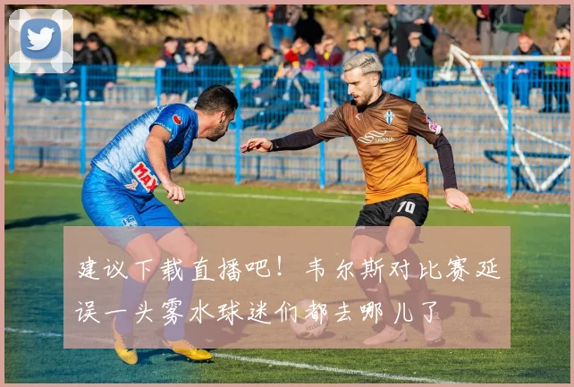 建议下载直播吧！韦尔斯对比赛延误一头雾水球迷们都去哪儿了