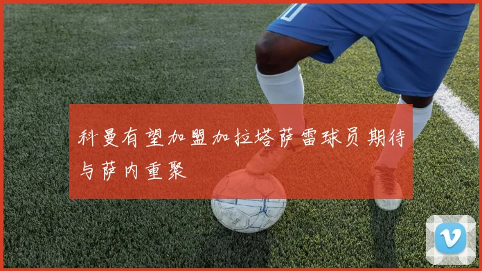 科曼有望加盟加拉塔萨雷球员期待与萨内重聚