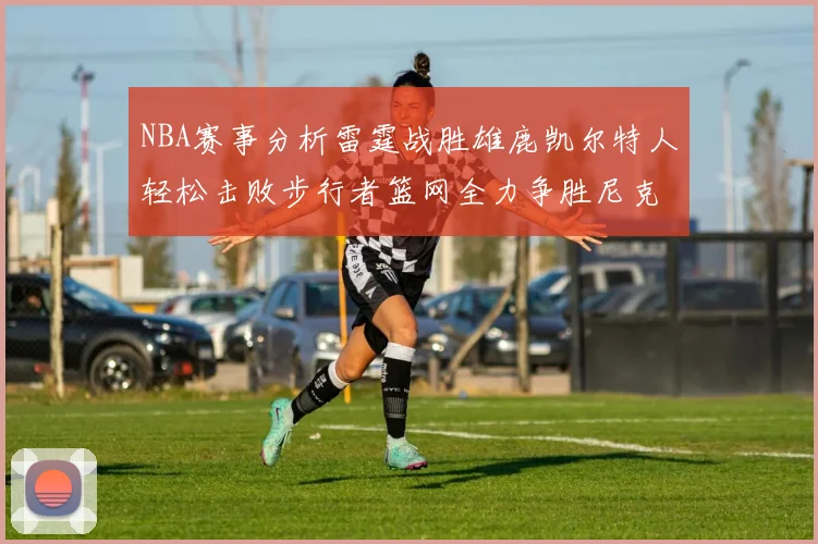 NBA赛事分析雷霆战胜雄鹿凯尔特人轻松击败步行者篮网全力争胜尼克斯