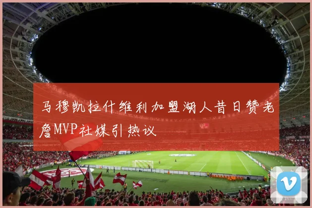 马穆凯拉什维利加盟湖人昔日赞老詹MVP社媒引热议