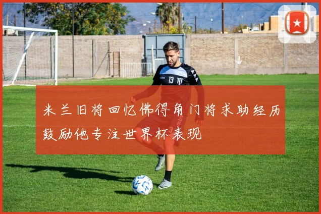 米兰旧将回忆佛得角门将求助经历鼓励他专注世界杯表现