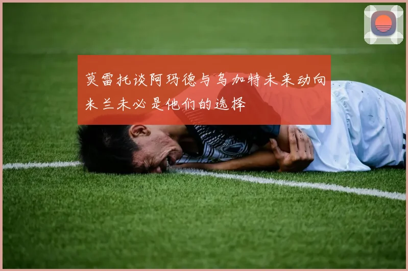 莫雷托谈阿玛德与乌加特未来动向米兰未必是他们的选择