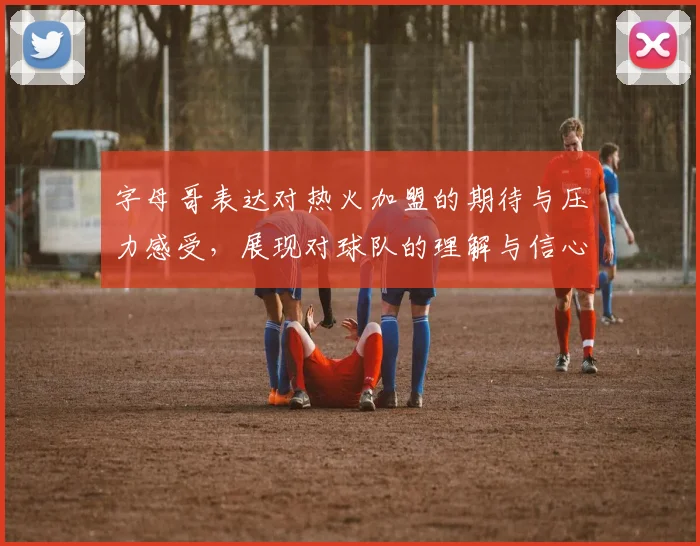 字母哥表达对热火加盟的期待与压力感受，展现对球队的理解与信心