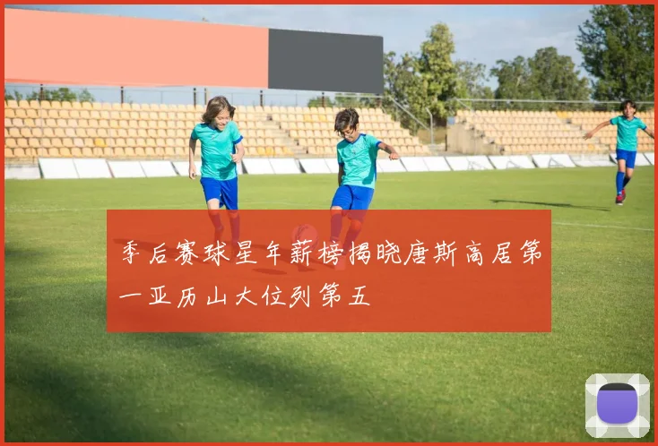 季后赛球星年薪榜揭晓唐斯高居第一亚历山大位列第五