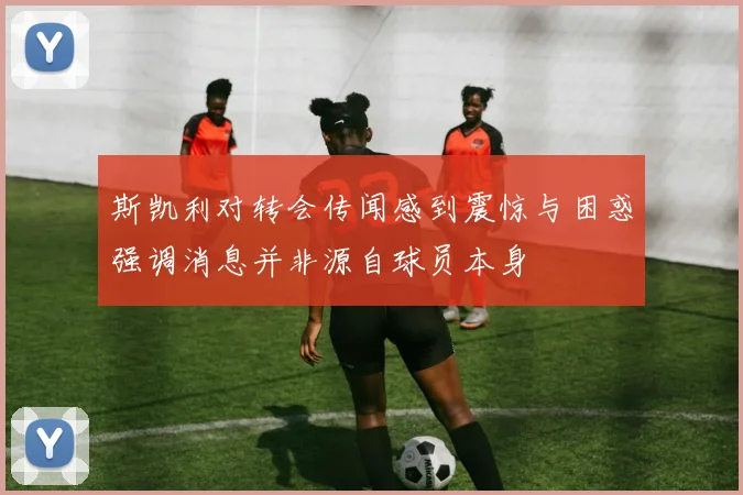 斯凯利对转会传闻感到震惊与困惑强调消息并非源自球员本身