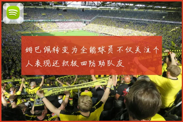 姆巴佩转变为全能球员不仅关注个人表现还积极回防助队友