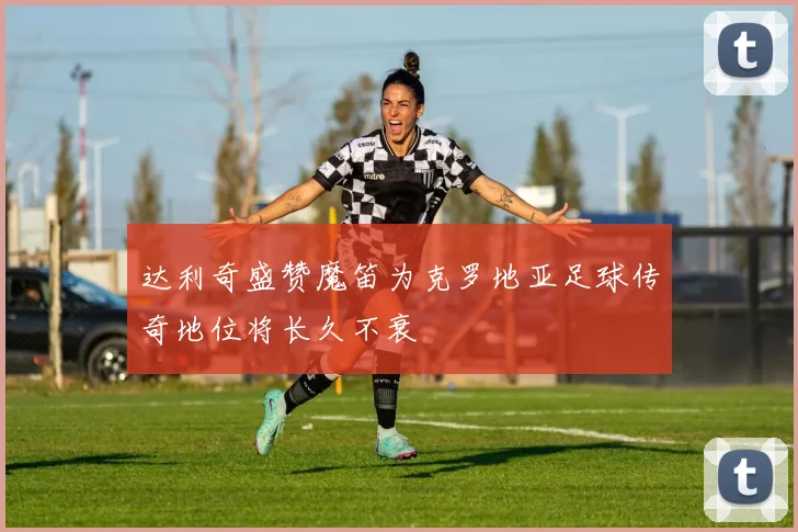 达利奇盛赞魔笛为克罗地亚足球传奇地位将长久不衰