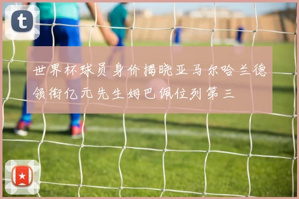 世界杯球员身价揭晓亚马尔哈兰德领衔亿元先生姆巴佩位列第三