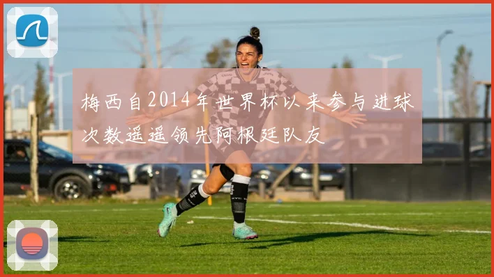 梅西自2014年世界杯以来参与进球次数遥遥领先阿根廷队友