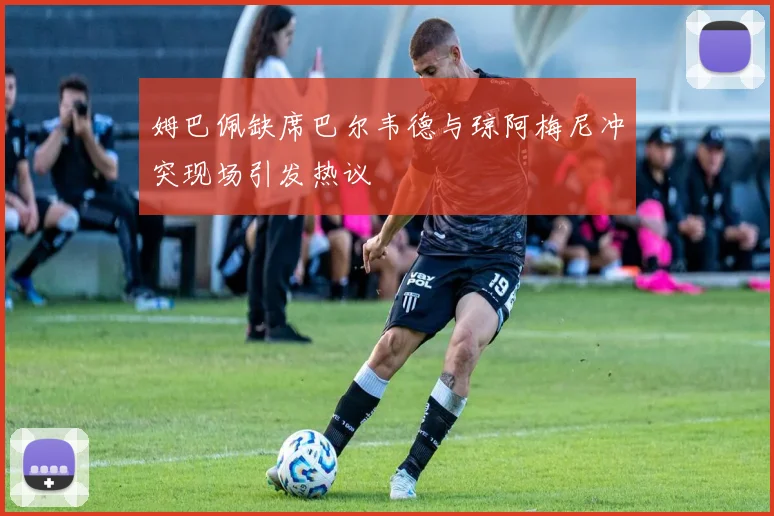 姆巴佩缺席巴尔韦德与琼阿梅尼冲突现场引发热议
