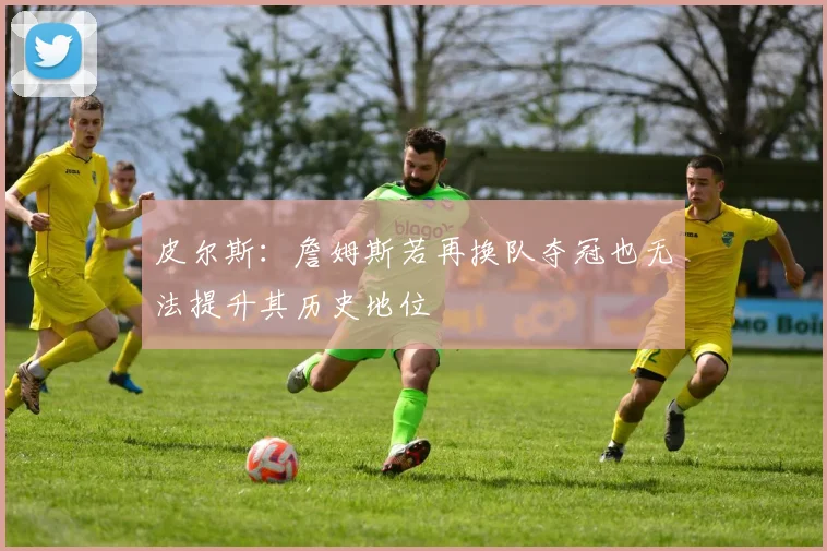 皮尔斯：詹姆斯若再换队夺冠也无法提升其历史地位