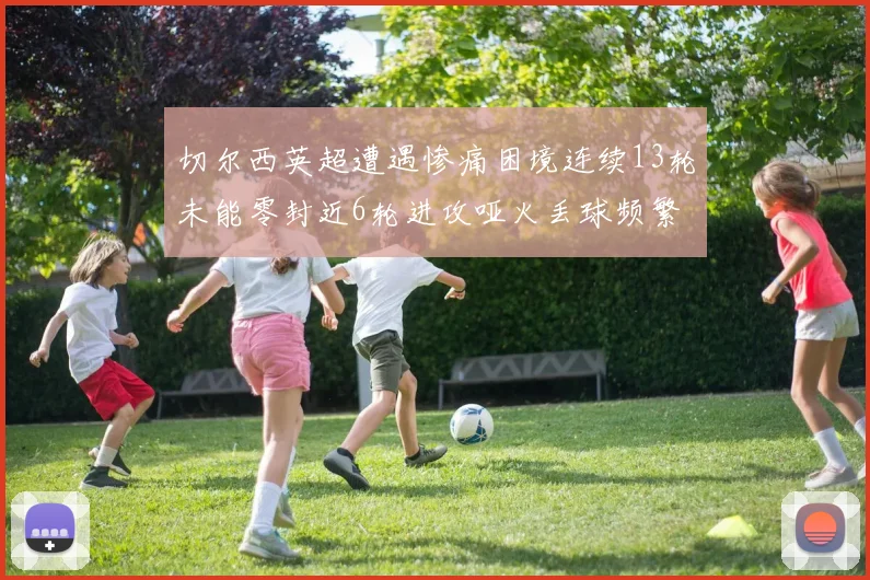 切尔西英超遭遇惨痛困境连续13轮未能零封近6轮进攻哑火丢球频繁