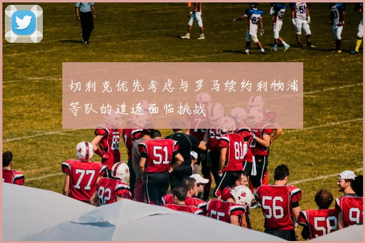 切利克优先考虑与罗马续约利物浦等队的追逐面临挑战