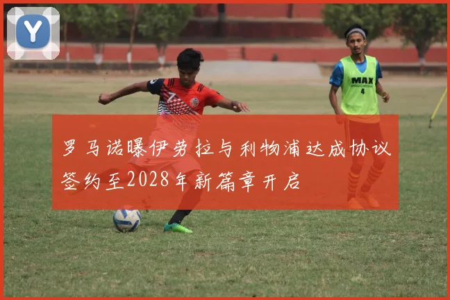 罗马诺曝伊劳拉与利物浦达成协议签约至2028年新篇章开启