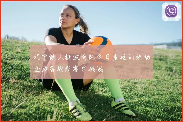 辽宁铁人楠波湾队今日重返训练场全力备战新赛季挑战