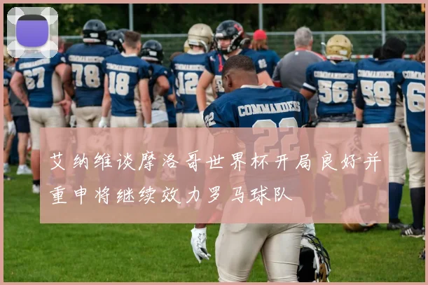 艾纳维谈摩洛哥世界杯开局良好并重申将继续效力罗马球队