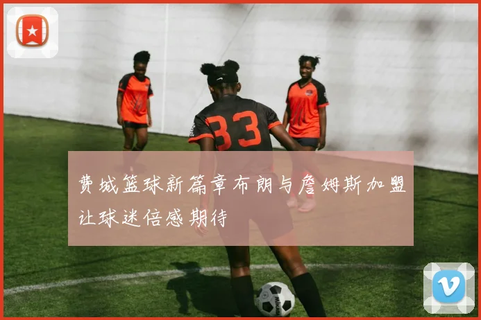 费城篮球新篇章布朗与詹姆斯加盟让球迷倍感期待