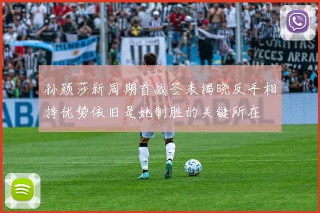 孙颖莎新周期首战签表揭晓反手相持优势依旧是她制胜的关键所在