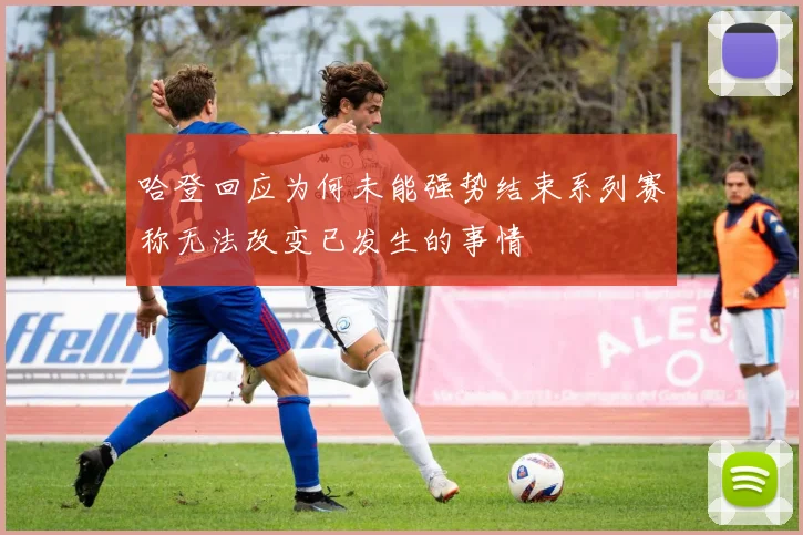 哈登回应为何未能强势结束系列赛称无法改变已发生的事情